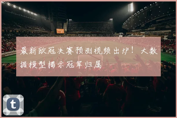 最新欧冠决赛预测视频出炉！大数据模型揭示冠军归属