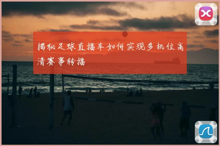 揭秘足球直播车如何实现多机位高清赛事转播