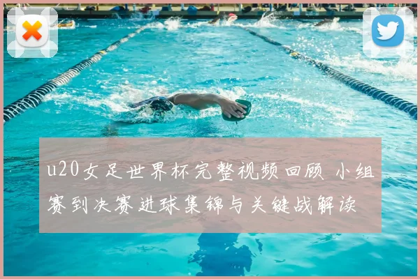 u20女足世界杯完整视频回顾 小组赛到决赛进球集锦与关键战解读