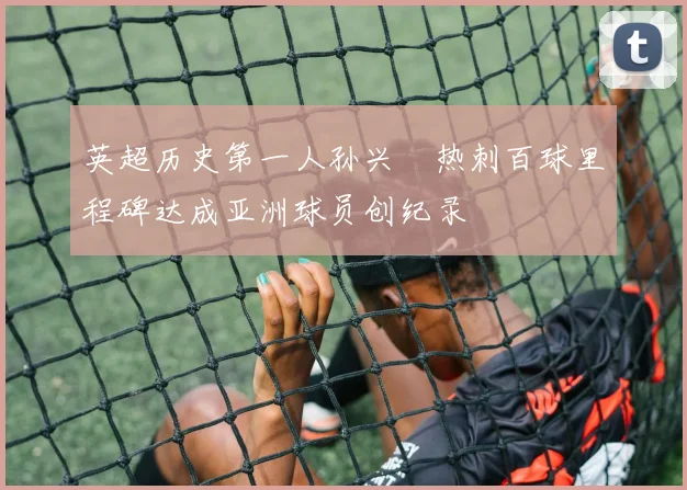 英超历史第一人孙兴慜热刺百球里程碑达成亚洲球员创纪录