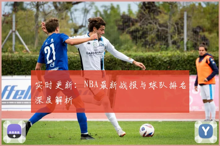 实时更新：NBA最新战报与球队排名深度解析