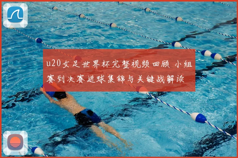 u20女足世界杯完整视频回顾 小组赛到决赛进球集锦与关键战解读