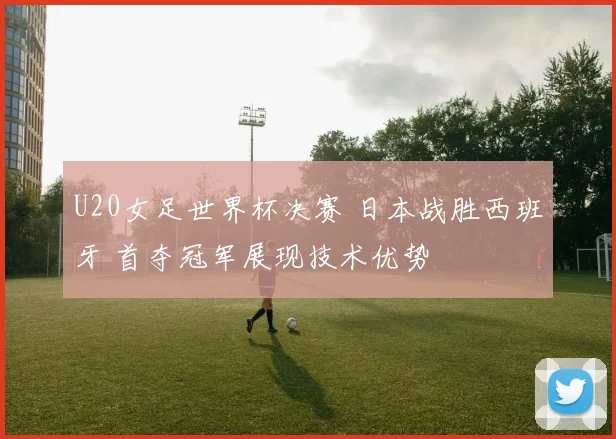U20女足世界杯决赛 日本战胜西班牙 首夺冠军展现技术优势