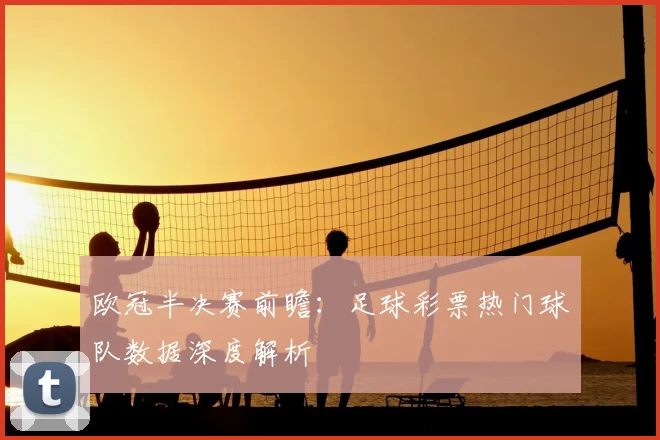 欧冠半决赛前瞻：足球彩票热门球队数据深度解析