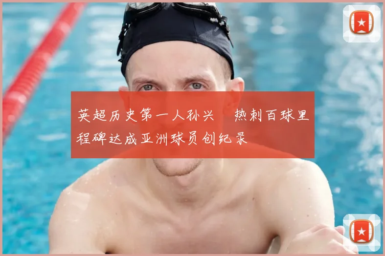 英超历史第一人孙兴慜热刺百球里程碑达成亚洲球员创纪录