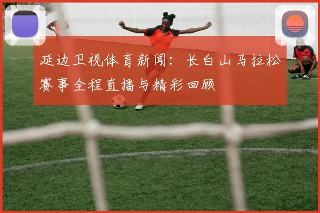 延边卫视体育新闻：长白山马拉松赛事全程直播与精彩回顾